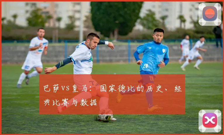 巴萨vs皇马：国家德比的历史、经典比赛与数据