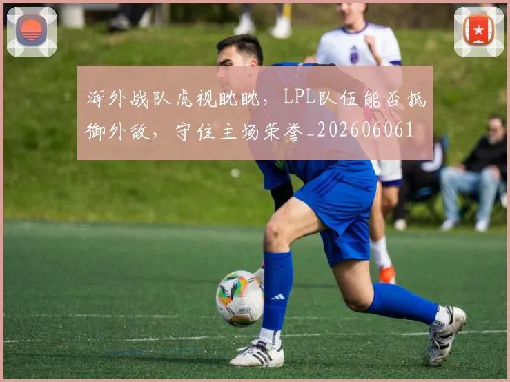 海外战队虎视眈眈，LPL队伍能否抵御外敌，守住主场荣誉_20260606145917