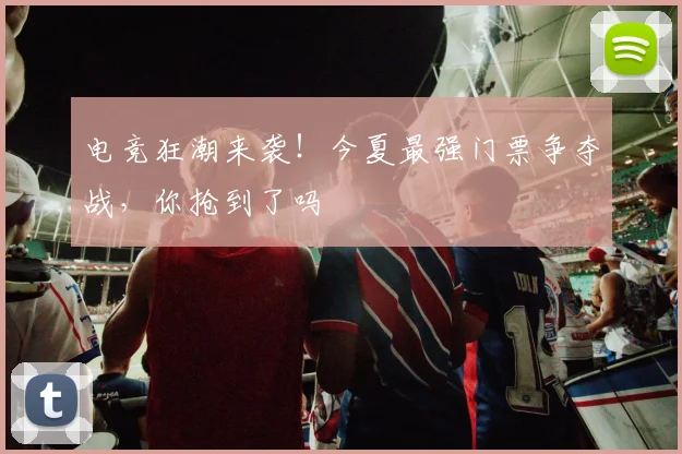 电竞狂潮来袭!今夏最强门票争夺战,你抢到了吗