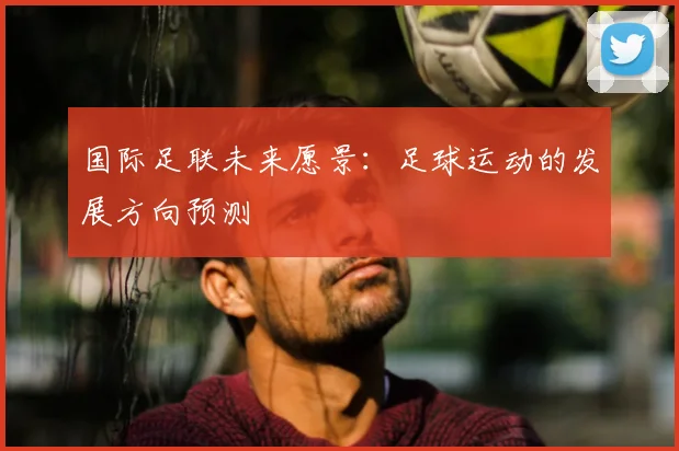 国际足联未来愿景：足球运动的发展方向预测