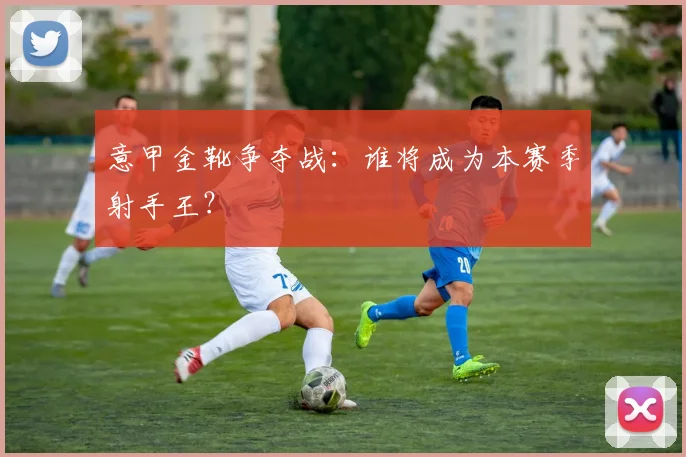 意甲金靴争夺战：谁将成为本赛季射手王？