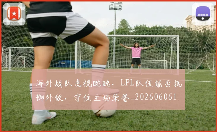 海外战队虎视眈眈，LPL队伍能否抵御外敌，守住主场荣誉_20260606145917