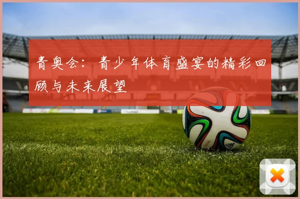 青奥会：青少年体育盛宴的精彩回顾与未来展望
