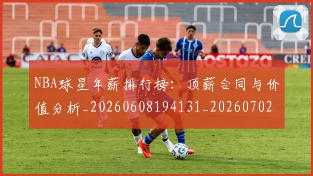 NBA球星年薪排行榜：顶薪合同与价值分析_20260608194131_20260702165404