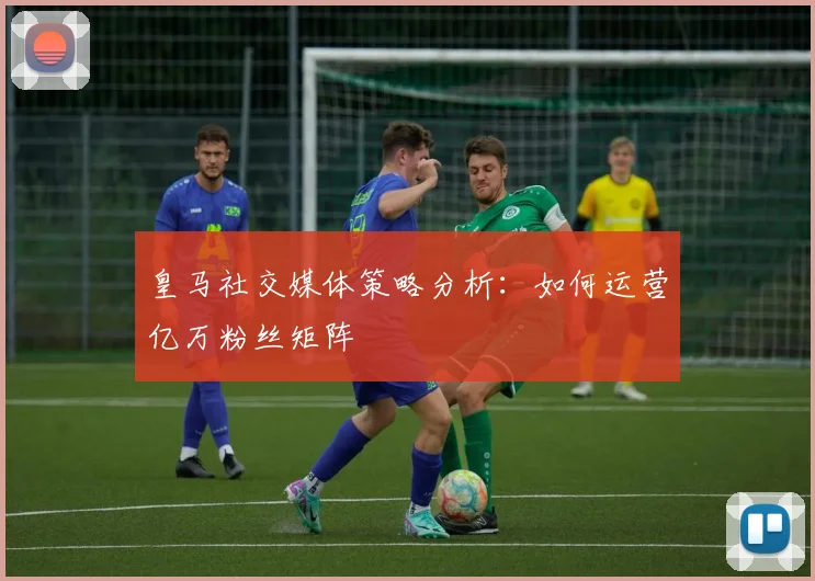 皇马社交媒体策略分析：如何运营亿万粉丝矩阵